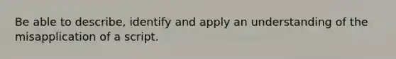 Be able to describe, identify and apply an understanding of the misapplication of a script.