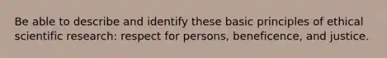 Be able to describe and identify these basic principles of ethical scientific research: respect for persons, beneficence, and justice.