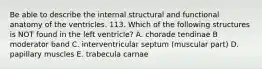 Be able to describe the internal structural and functional anatomy of the ventricles. 113. Which of the following structures is NOT found in the left ventricle? A. chorade tendinae B moderator band C. interventricular septum (muscular part) D. papillary muscles E. trabecula carnae