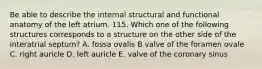 Be able to describe the internal structural and functional anatomy of the left atrium. 115. Which one of the following structures corresponds to a structure on the other side of the interatrial septum? A. fossa ovalis B valve of the foramen ovale C. right auricle D. left auricle E. valve of the coronary sinus