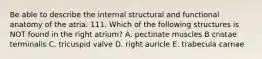 Be able to describe the internal structural and functional anatomy of the atria. 111. Which of the following structures is NOT found in the right atrium? A. pectinate muscles B cristae terminalis C. tricuspid valve D. right auricle E. trabecula carnae