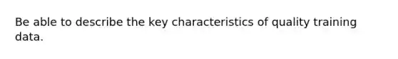 Be able to describe the key characteristics of quality training data.