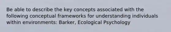 Be able to describe the key concepts associated with the following conceptual frameworks for understanding individuals within environments: Barker, Ecological Psychology