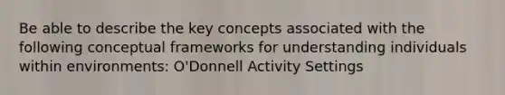 Be able to describe the key concepts associated with the following conceptual frameworks for understanding individuals within environments: O'Donnell Activity Settings