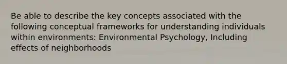 Be able to describe the key concepts associated with the following conceptual frameworks for understanding individuals within environments: Environmental Psychology, Including effects of neighborhoods