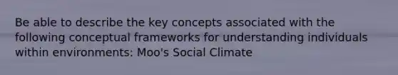 Be able to describe the key concepts associated with the following conceptual frameworks for understanding individuals within environments: Moo's Social Climate