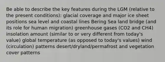 Be able to describe the key features during the LGM (relative to the present conditions): glacial coverage and major ice sheet positions sea level and coastal lines Bering Sea land bridge (and its role for human migration) greenhouse gases (CO2 and CH4) insolation amount (similar to or very different from today's value) global temperature (as opposed to today's values) wind (circulation) patterns desert/dryland/permafrost and vegetation cover patterns