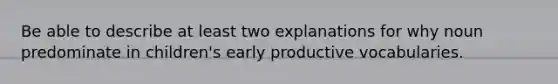 Be able to describe at least two explanations for why noun predominate in children's early productive vocabularies.