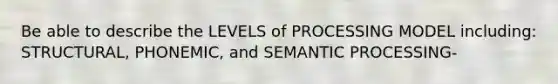 Be able to describe the LEVELS of PROCESSING MODEL including: STRUCTURAL, PHONEMIC, and SEMANTIC PROCESSING-