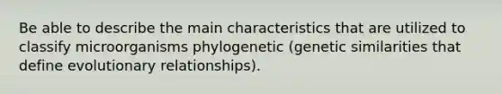 Be able to describe the main characteristics that are utilized to classify microorganisms phylogenetic (genetic similarities that define evolutionary relationships).