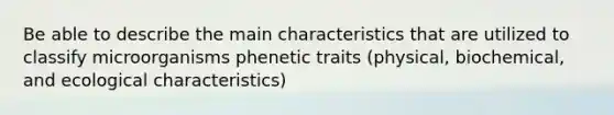 Be able to describe the main characteristics that are utilized to classify microorganisms phenetic traits (physical, biochemical, and ecological characteristics)