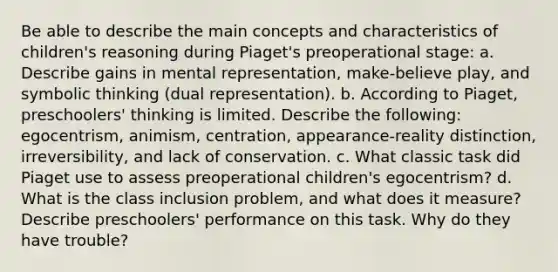 Be able to describe the main concepts and characteristics of children's reasoning during Piaget's preoperational stage: a. Describe gains in mental representation, make-believe play, and symbolic thinking (dual representation). b. According to Piaget, preschoolers' thinking is limited. Describe the following: egocentrism, animism, centration, appearance-reality distinction, irreversibility, and lack of conservation. c. What classic task did Piaget use to assess preoperational children's egocentrism? d. What is the class inclusion problem, and what does it measure? Describe preschoolers' performance on this task. Why do they have trouble?