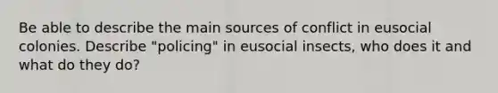 Be able to describe the main sources of conflict in eusocial colonies. Describe "policing" in eusocial insects, who does it and what do they do?