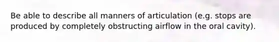 Be able to describe all manners of articulation (e.g. stops are produced by completely obstructing airflow in the oral cavity).