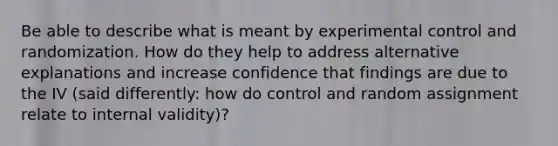 Be able to describe what is meant by experimental control and randomization. How do they help to address alternative explanations and increase confidence that findings are due to the IV (said differently: how do control and random assignment relate to internal validity)?