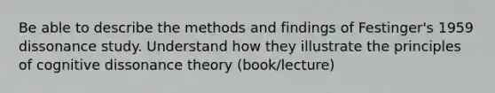 Be able to describe the methods and findings of Festinger's 1959 dissonance study. Understand how they illustrate the principles of cognitive dissonance theory (book/lecture)