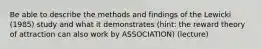 Be able to describe the methods and findings of the Lewicki (1985) study and what it demonstrates (hint: the reward theory of attraction can also work by ASSOCIATION) (lecture)