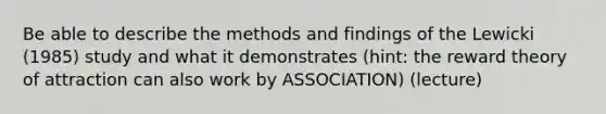 Be able to describe the methods and findings of the Lewicki (1985) study and what it demonstrates (hint: the reward theory of attraction can also work by ASSOCIATION) (lecture)