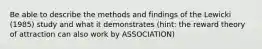 Be able to describe the methods and findings of the Lewicki (1985) study and what it demonstrates (hint: the reward theory of attraction can also work by ASSOCIATION)