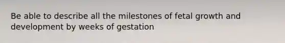 Be able to describe all the milestones of fetal growth and development by weeks of gestation