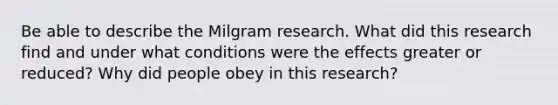 Be able to describe the Milgram research. What did this research find and under what conditions were the effects greater or reduced? Why did people obey in this research?