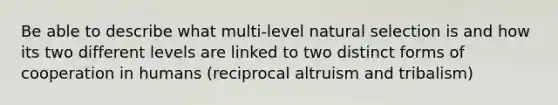 Be able to describe what multi-level natural selection is and how its two different levels are linked to two distinct forms of cooperation in humans (reciprocal altruism and tribalism)