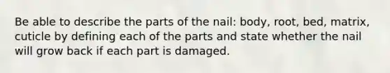 Be able to describe the parts of the nail: body, root, bed, matrix, cuticle by defining each of the parts and state whether the nail will grow back if each part is damaged.