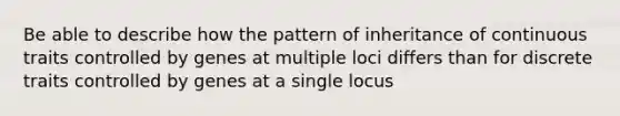 Be able to describe how the pattern of inheritance of continuous traits controlled by genes at multiple loci differs than for discrete traits controlled by genes at a single locus