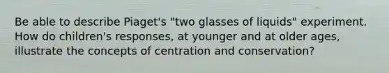 Be able to describe Piaget's "two glasses of liquids" experiment. How do children's responses, at younger and at older ages, illustrate the concepts of centration and conservation?