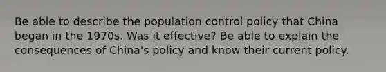 Be able to describe the population control policy that China began in the 1970s. Was it effective? Be able to explain the consequences of China's policy and know their current policy.