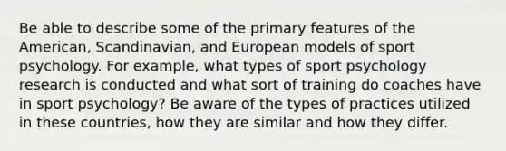 Be able to describe some of the primary features of the American, Scandinavian, and European models of sport psychology. For example, what types of sport psychology research is conducted and what sort of training do coaches have in sport psychology? Be aware of the types of practices utilized in these countries, how they are similar and how they differ.