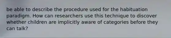 be able to describe the procedure used for the habituation paradigm. How can researchers use this technique to discover whether children are implicitly aware of categories before they can talk?