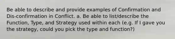 Be able to describe and provide examples of Confirmation and Dis-confirmation in Conflict. a. Be able to list/describe the Function, Type, and Strategy used within each (e.g. If I gave you the strategy, could you pick the type and function?)