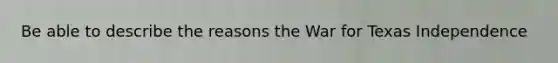 Be able to describe the reasons the War for Texas Independence