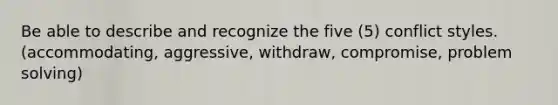 Be able to describe and recognize the five (5) conflict styles. (accommodating, aggressive, withdraw, compromise, problem solving)