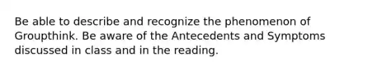 Be able to describe and recognize the phenomenon of Groupthink. Be aware of the Antecedents and Symptoms discussed in class and in the reading.