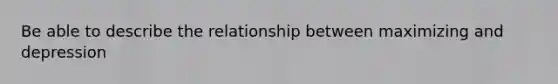 Be able to describe the relationship between maximizing and depression