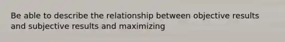 Be able to describe the relationship between objective results and subjective results and maximizing