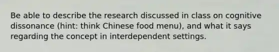 Be able to describe the research discussed in class on cognitive dissonance (hint: think Chinese food menu), and what it says regarding the concept in interdependent settings.