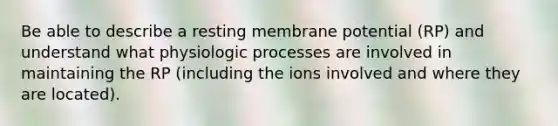 Be able to describe a resting membrane potential (RP) and understand what physiologic processes are involved in maintaining the RP (including the ions involved and where they are located).