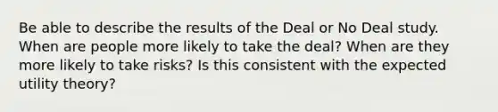 Be able to describe the results of the Deal or No Deal study. When are people more likely to take the deal? When are they more likely to take risks? Is this consistent with the expected utility theory?