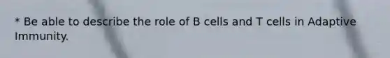 * Be able to describe the role of B cells and T cells in Adaptive Immunity.