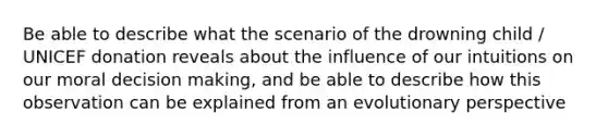 Be able to describe what the scenario of the drowning child / UNICEF donation reveals about the influence of our intuitions on our moral decision making, and be able to describe how this observation can be explained from an evolutionary perspective