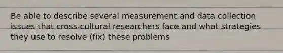 Be able to describe several measurement and data collection issues that cross-cultural researchers face and what strategies they use to resolve (fix) these problems