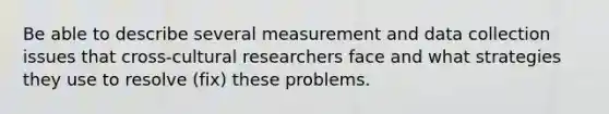 Be able to describe several measurement and data collection issues that cross-cultural researchers face and what strategies they use to resolve (fix) these problems.