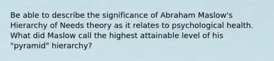 Be able to describe the significance of Abraham Maslow's Hierarchy of Needs theory as it relates to psychological health. What did Maslow call the highest attainable level of his "pyramid" hierarchy?