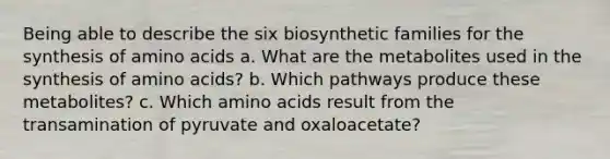 Being able to describe the six biosynthetic families for the synthesis of amino acids a. What are the metabolites used in the synthesis of amino acids? b. Which pathways produce these metabolites? c. Which amino acids result from the transamination of pyruvate and oxaloacetate?