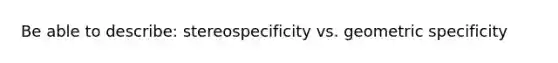 Be able to describe: stereospecificity vs. geometric specificity