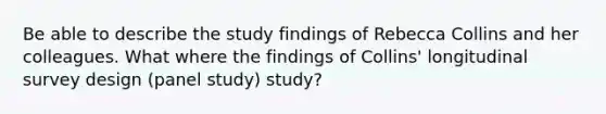 Be able to describe the study findings of Rebecca Collins and her colleagues. What where the findings of Collins' longitudinal survey design (panel study) study?