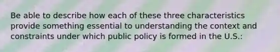 Be able to describe how each of these three characteristics provide something essential to understanding the context and constraints under which public policy is formed in the U.S.: